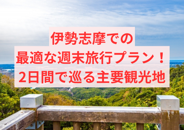 伊勢志摩での最適な週末旅行プラン！2日間で巡る主要観光地